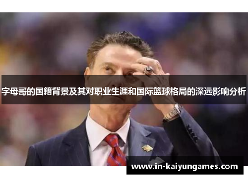 字母哥的国籍背景及其对职业生涯和国际篮球格局的深远影响分析 字母哥的国籍背景及其对职业生涯和国际篮球格局的深远影响分析