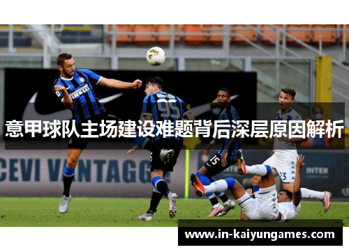 意甲球队主场建设难题背后深层原因解析 意甲球队主场建设难题背后深层原因解析