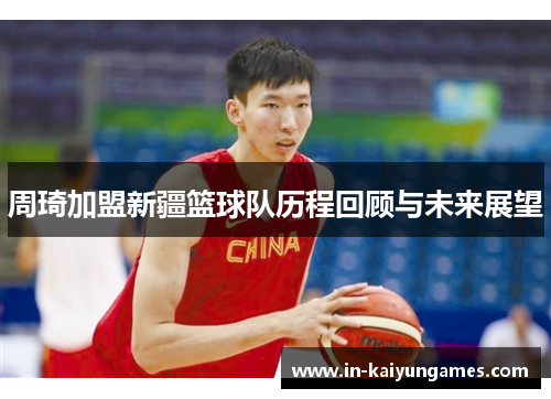 周琦加盟新疆篮球队历程回顾与未来展望 周琦加盟新疆篮球队历程回顾与未来展望