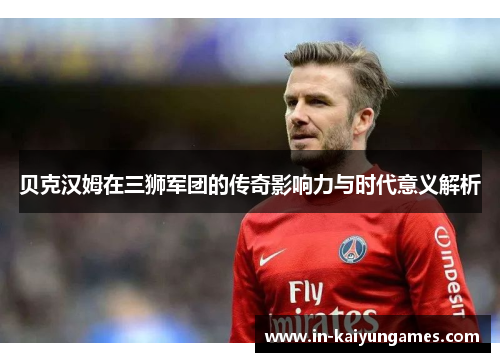 贝克汉姆在三狮军团的传奇影响力与时代意义解析 贝克汉姆在三狮军团的传奇影响力与时代意义解析