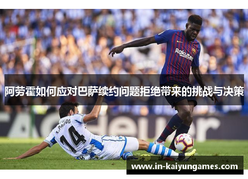 阿劳霍如何应对巴萨续约问题拒绝带来的挑战与决策 阿劳霍如何应对巴萨续约问题拒绝带来的挑战与决策