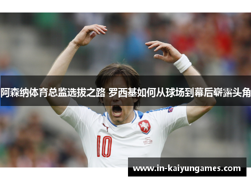 阿森纳体育总监选拔之路 罗西基如何从球场到幕后崭露头角 阿森纳体育总监选拔之路 罗西基如何从球场到幕后崭露头角