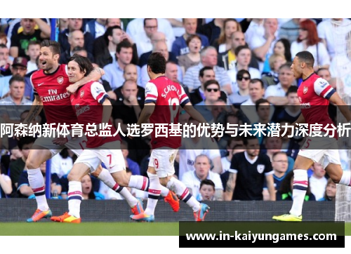 阿森纳新体育总监人选罗西基的优势与未来潜力深度分析 阿森纳新体育总监人选罗西基的优势与未来潜力深度分析