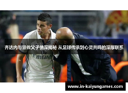齐达内与恩佐父子情深揭秘 从足球传承到心灵共鸣的深厚联系