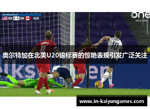 奥尔特加在北美U20锦标赛的惊艳表现引发广泛关注