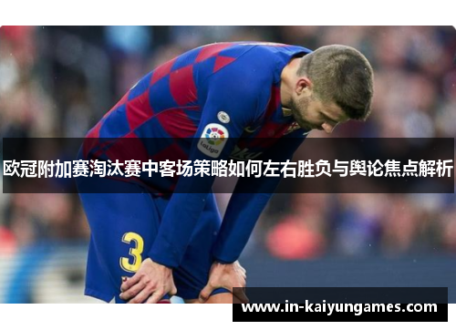 欧冠附加赛淘汰赛中客场策略如何左右胜负与舆论焦点解析