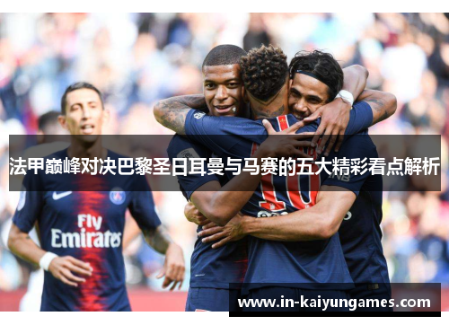 法甲巅峰对决巴黎圣日耳曼与马赛的五大精彩看点解析
