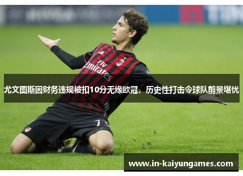 尤文图斯因财务违规被扣10分无缘欧冠，历史性打击令球队前景堪忧