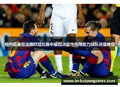 格列兹曼在法国欧冠比赛中展现决定性作用助力球队逆袭晋级