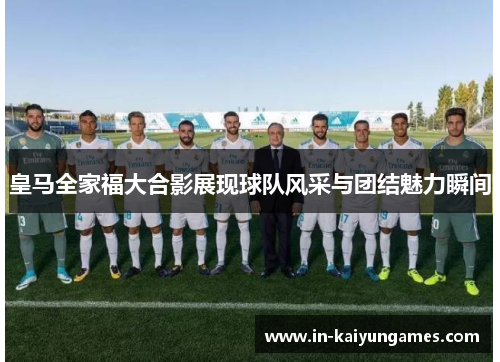 皇马全家福大合影展现球队风采与团结魅力瞬间