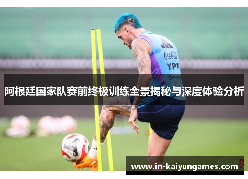 阿根廷国家队赛前终极训练全景揭秘与深度体验分析